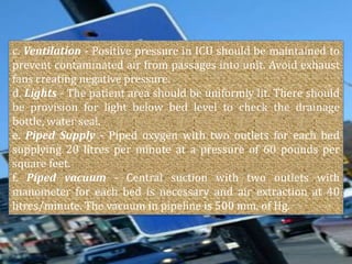 c. Ventilation - Positive pressure in ICU should be maintained to
prevent contaminated air from passages into unit. Avoid exhaust
fans creating negative pressure.
d. Lights - The patient area should be uniformly lit. There should
be provision for light below bed level to check the drainage
bottle, water seal.
e. Piped Supply - Piped oxygen with two outlets for each bed
supplying 20 litres per minute at a pressure of 60 pounds per
square feet.
f. Piped vacuum - Central suction with two outlets with
manometer for each bed is necessary and air extraction at 40
litres/minute. The vacuum in pipeline is 500 mm. of Hg.

 