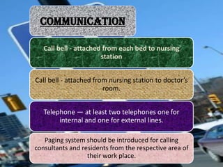 COMMUNICATION
Call bell - attached from each bed to nursing
station
Call bell - attached from nursing station to doctor’s
room.

Telephone — at least two telephones one for
internal and one for external lines.
Paging system should be introduced for calling
consultants and residents from the respective area of
their work place.

 