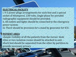 ELECTRICAL FACILITY
i. 4-5 power plugs arrangements for each bed and a special
socket of 60amperes. 230 volts, single phase for portable
radiographic equipment should be provided.
ii. All outlets and lights should be connected to the emergency
power system.
iii. There should be provision for a stand by generator for ICU.
PATIENT AREA
•Ample visibility of all the patients from the nurses' desk.
•One or two isolation rooms should be attached to unit.
•Each bed should be separated from the other by partition to
provide necessary privacy.

 