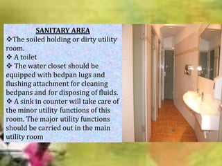 SANITARY AREA
The soiled holding or dirty utility
room.
 A toilet
 The water closet should be
equipped with bedpan lugs and
flushing attachment for cleaning
bedpans and for disposing of fluids.
 A sink in counter will take care of
the minor utility functions of this
room. The major utility functions
should be carried out in the main
utility room

 