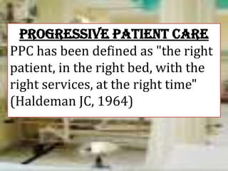 PROGRESSIVE PATIENT CARE
PPC has been defined as "the right
patient, in the right bed, with the
right services, at the right time"
(Haldeman JC, 1964)

 