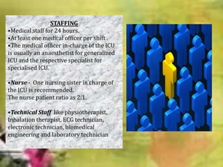 STAFFING
•Medical staff for 24 hours.
•At least one medical officer per shift .
•The medical officer in-charge of the ICU
is usually an anaesthetist for generalized
ICU and the respective specialist for
specialised ICU.
•Nurse - One nursing sister in charge of
the ICU is recommended.
The nurse patient ratio as 2:1.
•Technical Staff like physiotherapist,
Inhalation therapist, ECG technician,
electronic technician, biomedical
engineering and laboratory technician

 