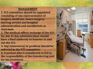 MANAGEMENT
1. ICU committee should be appointed
consisting of one representative of
surgery, medicine, neuro-surgery,
nursing service and hospital
administration and anesthetists as
chairman.
2. The medical officer incharge of the ICU
for day-to-day administration should
have a final authority to transfer in and
out the ICU.
3. Any controversy or problem should be
referred to the ICU committee.
4. A patient who is transferred to ICU is
the responsibility of the transferring unit
for his treatment.

 