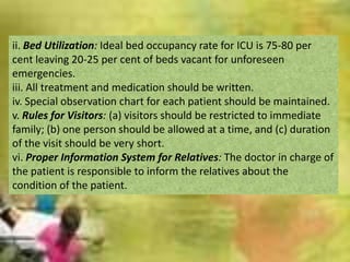 ii. Bed Utilization: Ideal bed occupancy rate for ICU is 75-80 per
cent leaving 20-25 per cent of beds vacant for unforeseen
emergencies.
iii. All treatment and medication should be written.
iv. Special observation chart for each patient should be maintained.
v. Rules for Visitors: (a) visitors should be restricted to immediate
family; (b) one person should be allowed at a time, and (c) duration
of the visit should be very short.
vi. Proper Information System for Relatives: The doctor in charge of
the patient is responsible to inform the relatives about the
condition of the patient.

 