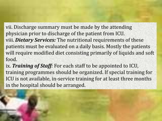 vii. Discharge summary must be made by the attending
physician prior to discharge of the patient from ICU.
viii. Dietary Services: The nutritional requirements of these
patients must be evaluated on a daily basis. Mostly the patients
will require modified diet consisting primarily of liquids and soft
food.
ix. Training of Staff: For each staff to be appointed to ICU,
training programmes should be organized. If special training for
ICU is not available, in-service training for at least three months
in the hospital should be arranged.

 