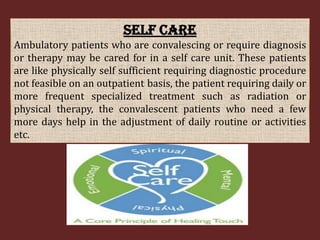 SELF CARE
Ambulatory patients who are convalescing or require diagnosis
or therapy may be cared for in a self care unit. These patients
are like physically self sufficient requiring diagnostic procedure
not feasible on an outpatient basis, the patient requiring daily or
more frequent specialized treatment such as radiation or
physical therapy, the convalescent patients who need a few
more days help in the adjustment of daily routine or activities
etc.

 
