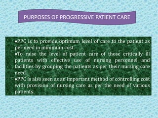 PURPOSES OF PROGRESSIVE PATIENT CARE

PPC is to provide optimum level of care to the patient as
per need in minimum cost.
To raise the level of patient care of those critically ill
patients with effective use of nursing personnel and
facilities by grouping the patients as per their nursing care
need.
PPC is also seen as an important method of controlling cost
with provision of nursing care as per the need of various
patients.

 