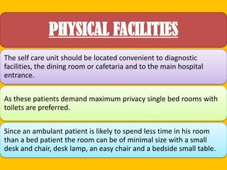 PHYSICAL FACILITIES
The self care unit should be located convenient to diagnostic
facilities, the dining room or cafetaria and to the main hospital
entrance.
As these patients demand maximum privacy single bed rooms with
toilets are preferred.
Since an ambulant patient is likely to spend less time in his room
than a bed patient the room can be of minimal size with a small
desk and chair, desk lamp, an easy chair and a bedside small table.

 