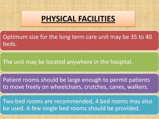 PHYSICAL FACILITIES
Optimum size for the long term care unit may be 35 to 40
beds.
The unit may be located anywhere in the hospital.
Patient rooms should be large enough to permit patients
to move freely on wheelchairs, crutches, canes, walkers.

Two bed rooms are recommended, 4 bed rooms may also
be used. A few single bed rooms should be provided.

 