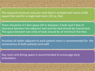 The required minimum area per each bed in multiple bed rooms is100
square feet and for a single bed room 125 sq. feet.
There should be 4-5 feet space left in between 2 beds and 3 feet of
clearance between the adjacent wall and the bed should be maintained.
The space between two ends of beds should be of minimum five feet.
Provision of toilets adjacent to each patient room is recommended for the
convenience of both patients and staff.

Day room and dining space is recommended to encourage early
ambulation.

 