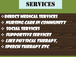 SERVICES
DIRECT MEDICAL SERVICES
 NURSING CARE IN COMMUNITY
 SOCIAL SERVICES
 SUPPORTIVE SERVICES
 LIKE PHYSICAL THERAPY,
SPEECH THERAPY etc.

 