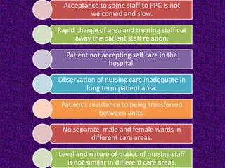 Acceptance to some staff to PPC is not
welcomed and slow.

Rapid change of area and treating staff cut
away the patient staff relation.
Patient not accepting self care in the
hospital.

Observation of nursing care inadequate in
long term patient area.
Patient’s resistance to being transferred
between units.

No separate male and female wards in
different care areas.
Level and nature of duties of nursing staff
is not similar in different care areas.

 