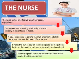 THE NURSE
The nurse makes an effective use of her special
capabilities
The problems of providing services by nurses to
critically ill patients are reduced.
It helps the nurses to devote their full attention and skills
to the best to meet the needs of the patient.
It helps the nurses to plan the nursing care for the patients
better as the needs are of almost same degree in each unit.
The nursing staff can also have benefits from the inservice training programme

 