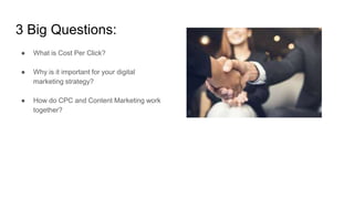 3 Big Questions:
● What is Cost Per Click?
● Why is it important for your digital
marketing strategy?
● How do CPC and Content Marketing work
together?
 