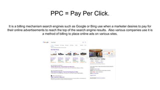 PPC = Pay Per Click.
It is a billing mechanism search engines such as Google or Bing use when a marketer desires to pay for
their online advertisements to reach the top of the search engine results. Also various companies use it is
a method of billing to place online ads on various sites.
 