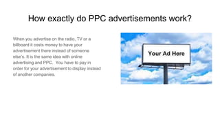 How exactly do PPC advertisements work?
When you advertise on the radio, TV or a
billboard it costs money to have your
advertisement there instead of someone
else’s. It is the same idea with online
advertising and PPC. You have to pay in
order for your advertisement to display instead
of another companies.
 