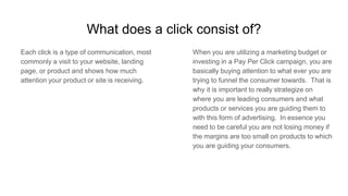 What does a click consist of?
Each click is a type of communication, most
commonly a visit to your website, landing
page, or product and shows how much
attention your product or site is receiving.
When you are utilizing a marketing budget or
investing in a Pay Per Click campaign, you are
basically buying attention to what ever you are
trying to funnel the consumer towards. That is
why it is important to really strategize on
where you are leading consumers and what
products or services you are guiding them to
with this form of advertising. In essence you
need to be careful you are not losing money if
the margins are too small on products to which
you are guiding your consumers.
 
