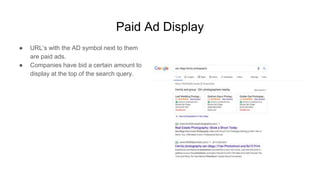 Paid Ad Display
● URL’s with the AD symbol next to them
are paid ads.
● Companies have bid a certain amount to
display at the top of the search query.
 