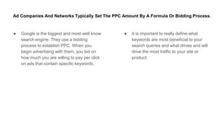 Ad Companies And Networks Typically Set The PPC Amount By A Formula Or Bidding Process.
● Google is the biggest and most well know
search engine. They use a bidding
process to establish PPC. When you
begin advertising with them, you bid on
how much you are willing to pay per click
on ads that contain specific keywords.
● It is important to really define what
keywords are most beneficial to your
search queries and what drives and will
drive the most traffic to your site or
product.
 