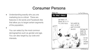 Consumer Persona
● Understanding exactly who you are
marketing too is critical. There are
features in Ad words and Facebook Ads
that allow you to target certain segments
of the population.
●
You can select by the most common
demographics such as gender and age.
You can also target by zip code and
interests.
 