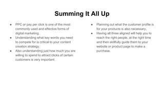 Summing It All Up
● PPC or pay per click is one of the most
commonly used and effective forms of
digital marketing.
● Understanding what key words you need
to compete for is critical to your content
creation strategy.
● Also understanding just how much you are
willing to spend to attract clicks of certain
customers is very important.
● Planning out what the customer profile is
for your products is also necessary.
● Having all three aligned will help you to
reach the right people, at the right time
and then skillfully guide them to your
website or product page to make a
purchase.
 