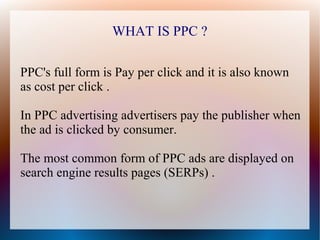 WHAT IS PPC ?

PPC's full form is Pay per click and it is also known
as cost per click .

In PPC advertising advertisers pay the publisher when
the ad is clicked by consumer.

The most common form of PPC ads are displayed on
search engine results pages (SERPs) .
 
