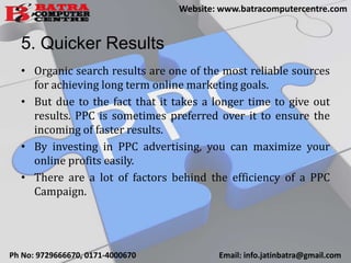 5. Quicker Results
• Organic search results are one of the most reliable sources
for achieving long term online marketing goals.
• But due to the fact that it takes a longer time to give out
results. PPC is sometimes preferred over it to ensure the
incoming of faster results.
• By investing in PPC advertising, you can maximize your
online profits easily.
• There are a lot of factors behind the efficiency of a PPC
Campaign.
Ph No: 9729666670, 0171-4000670 Email: info.jatinbatra@gmail.com
Website: www.batracomputercentre.com
 