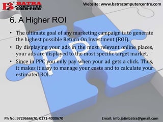 6. A Higher ROI
• The ultimate goal of any marketing campaign is to generate
the highest possible Return On Investment (ROI).
• By displaying your ads in the most relevant online places,
your ads are displayed to the most specific target market.
• Since in PPC you only pay when your ad gets a click. Thus,
it makes it easy to manage your costs and to calculate your
estimated ROI.
Ph No: 9729666670, 0171-4000670 Email: info.jatinbatra@gmail.com
Website: www.batracomputercentre.com
 