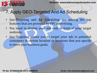 7. Apply GEO-Targeted And Ad Scheduling
• Geo-Targeting and Ad Scheduling are among the top
features that are provided by PPC advertising.
• You need to display your ads only in front of your target
audience.
• Geo-Targeting allows you to target your ads to potential
customers in certain location or locations that you specify
to meet your business goals.
Ph No: 9729666670, 0171-4000670 Email: info.jatinbatra@gmail.com
Website: www.batracomputercentre.com
 