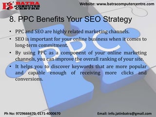 8. PPC Benefits Your SEO Strategy
• PPC and SEO are highly related marketing channels.
• SEO is important for your online business when it comes to
long-term commitment.
• By using PPC as a component of your online marketing
channels, you can improve the overall ranking of your site.
• It helps you to discover keywords that are more popular
and capable enough of receiving more clicks and
conversions.
Ph No: 9729666670, 0171-4000670 Email: info.jatinbatra@gmail.com
Website: www.batracomputercentre.com
 