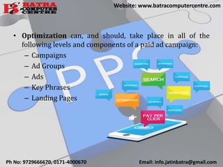 • Optimization can, and should, take place in all of the
following levels and components of a paid ad campaign:
– Campaigns
– Ad Groups
– Ads
– Key Phrases
– Landing Pages
Ph No: 9729666670, 0171-4000670 Email: info.jatinbatra@gmail.com
Website: www.batracomputercentre.com
 
