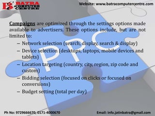 Campaigns are optimized through the settings options made
available to advertisers. These options include, but are not
limited to:
– Network selection (search, display, search & display)
– Device selection (desktops, laptops, mobile devices and
tablets)
– Location targeting (country, city, region, zip code and
custom)
– Bidding selection (focused on clicks or focused on
conversions)
– Budget setting (total per day)
Ph No: 9729666670, 0171-4000670 Email: info.jatinbatra@gmail.com
Website: www.batracomputercentre.com
 