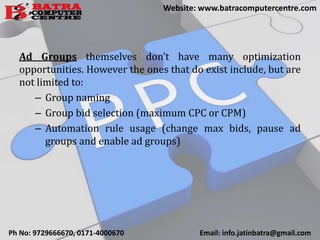Ad Groups themselves don’t have many optimization
opportunities. However the ones that do exist include, but are
not limited to:
– Group naming
– Group bid selection (maximum CPC or CPM)
– Automation rule usage (change max bids, pause ad
groups and enable ad groups)
Ph No: 9729666670, 0171-4000670 Email: info.jatinbatra@gmail.com
Website: www.batracomputercentre.com
 