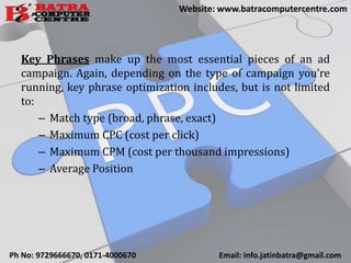 Key Phrases make up the most essential pieces of an ad
campaign. Again, depending on the type of campaign you’re
running, key phrase optimization includes, but is not limited
to:
– Match type (broad, phrase, exact)
– Maximum CPC (cost per click)
– Maximum CPM (cost per thousand impressions)
– Average Position
Ph No: 9729666670, 0171-4000670 Email: info.jatinbatra@gmail.com
Website: www.batracomputercentre.com
 