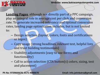 Landing Pages, although not directly part of a PPC campaign,
play an integral role in average cost per click and conversion
rate. To generate increased relevancy and optimal conversion
rates, landing page optimization includes, but is not limited
to:
– Design selection (layout, colors, fonts and certifications
or logos)
– Copy usage (strong headlines, relevant text, helpful lists
and trust building testimonials)
– Usability adjustments (easy to use forms and
functionality)
– Call to action selection (CTA button(s) colors, sizing, text
and placement)
Ph No: 9729666670, 0171-4000670 Email: info.jatinbatra@gmail.com
Website: www.batracomputercentre.com
 