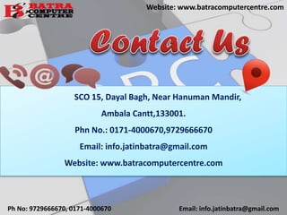 SCO 15, Dayal Bagh, Near Hanuman Mandir,
Ambala Cantt,133001.
Phn No.: 0171-4000670,9729666670
Email: info.jatinbatra@gmail.com
Website: www.batracomputercentre.com
Ph No: 9729666670, 0171-4000670 Email: info.jatinbatra@gmail.com
Website: www.batracomputercentre.com
 