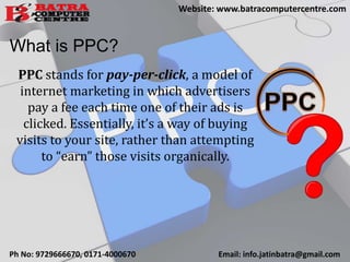 What is PPC?
PPC stands for pay-per-click, a model of
internet marketing in which advertisers
pay a fee each time one of their ads is
clicked. Essentially, it’s a way of buying
visits to your site, rather than attempting
to “earn” those visits organically.
Ph No: 9729666670, 0171-4000670 Email: info.jatinbatra@gmail.com
Website: www.batracomputercentre.com
 