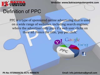 Definition of PPC
PPC is a type of sponsored online advertising that is used
on a wide range of websites, including search engines,
where the advertiser only pays if a web user clicks on
their ad. Hence the title, ‘pay per click.’
Ph No: 9729666670, 0171-4000670 Email: info.jatinbatra@gmail.com
Website: www.batracomputercentre.com
 