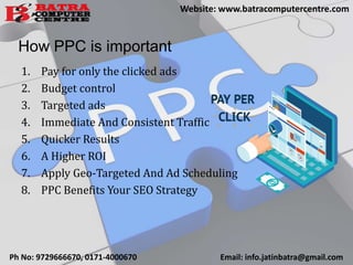 How PPC is important
1. Pay for only the clicked ads
2. Budget control
3. Targeted ads
4. Immediate And Consistent Traffic
5. Quicker Results
6. A Higher ROI
7. Apply Geo-Targeted And Ad Scheduling
8. PPC Benefits Your SEO Strategy
Ph No: 9729666670, 0171-4000670 Email: info.jatinbatra@gmail.com
Website: www.batracomputercentre.com
 