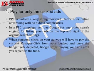 1. Pay for only the clicked ads
• PPC is indeed a very straightforward platform for online
advertising with no hidden complexities.
• In a PPC campaign, you pay Google (or any other search
engine) for listing your ads on the top and right of the
organic search listings.
• When someone clicks on your ad, you will have to pay the
current Cost-per-Click from your budget and once the
budget gets depleted, Google stops playing your ads until
you replenish the fund.
Ph No: 9729666670, 0171-4000670 Email: info.jatinbatra@gmail.com
Website: www.batracomputercentre.com
 