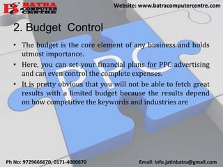 2. Budget Control
• The budget is the core element of any business and holds
utmost importance.
• Here, you can set your financial plans for PPC advertising
and can even control the complete expenses.
• It is pretty obvious that you will not be able to fetch great
results with a limited budget because the results depend
on how competitive the keywords and industries are
Ph No: 9729666670, 0171-4000670 Email: info.jatinbatra@gmail.com
Website: www.batracomputercentre.com
 