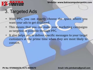 3. Targeted Ads
• With PPC, you can exactly choose the space where you
want your ads to get displayed.
• This means that you can make your marketing campaigns
as targeted as possible through PPC.
• It also helps you to deliver specific messages to your target
customers at the prime time when they are most likely to
convert.
Ph No: 9729666670, 0171-4000670 Email: info.jatinbatra@gmail.com
Website: www.batracomputercentre.com
 