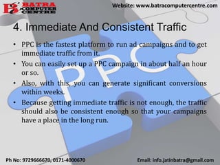 4. Immediate And Consistent Traffic
• PPC is the fastest platform to run ad campaigns and to get
immediate traffic from it.
• You can easily set up a PPC campaign in about half an hour
or so.
• Also, with this, you can generate significant conversions
within weeks.
• Because getting immediate traffic is not enough, the traffic
should also be consistent enough so that your campaigns
have a place in the long run.
Ph No: 9729666670, 0171-4000670 Email: info.jatinbatra@gmail.com
Website: www.batracomputercentre.com
 