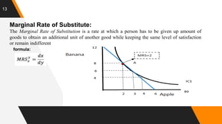 13
Marginal Rate of Substitute:
The Marginal Rate of Substitution is a rate at which a person has to be given up amount of
goods to obtain an additional unit of another good while keeping the same level of satisfaction
or remain indifferent
formula:
 