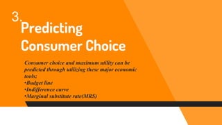 Predicting
Consumer Choice
Consumer choice and maximum utility can be
predicted through utilizing these major economic
tools;
•Budget line
•Indifference curve
•Marginal substitute rate(MRS)
3.
 