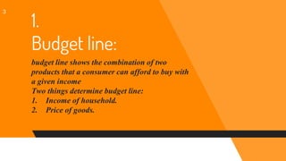 1.
Budget line:
budget line shows the combination of two
products that a consumer can afford to buy with
a given income
Two things determine budget line:
1. Income of household.
2. Price of goods.
3
 