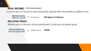7
REAL INCOME: (Purchasing power)
A real income is a income in terms of quantity of goods that a household can afford to buy.
(M)Total income
(P)Price of goods Real Income M/P Apple or P Banana
RELATIVE PRICE:
Relative price is the price of one good divided by the price of another good.
Price of Apple( PA)
Price of banana( PB)
Relative price PA/PB
 