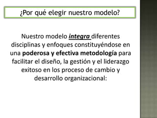  De allí que el proceso de Performance Coaching puede transformar a buenos líderes, buenos equipos e inclusive a buenas organizaciones en  superiores.¿Por qué elegir nuestro modelo?Nuestro modelo integra diferentes disciplinas y enfoques constituyéndose en una poderosa y efectiva metodología para facilitar el diseño, la gestión y el liderazgo exitoso en los proceso de cambio y desarrollo organizacional: