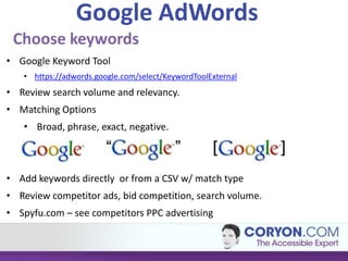 Google AdWords
 Choose keywords
• Google Keyword Tool
   • https://adwords.google.com/select/KeywordToolExternal
• Review search volume and relevancy.
• Matching Options
   • Broad, phrase, exact, negative.



• Add keywords directly or from a CSV w/ match type
• Review competitor ads, bid competition, search volume.
• Spyfu.com – see competitors PPC advertising
 