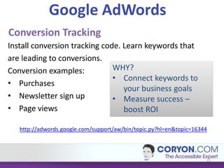 Google AdWords
Conversion Tracking
Install conversion tracking code. Learn keywords that
are leading to conversions.
Conversion examples:           WHY?
                               • Connect keywords to
• Purchases
                                  your business goals
• Newsletter sign up           • Measure success –
• Page views                      boost ROI

   http://adwords.google.com/support/aw/bin/topic.py?hl=en&topic=16344



                                                                     13
 